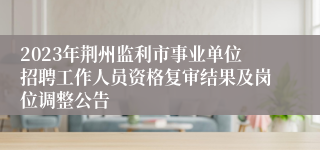 2023年荆州监利市事业单位招聘工作人员资格复审结果及岗位调整公告