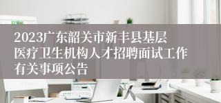 2023广东韶关市新丰县基层医疗卫生机构人才招聘面试工作有关事项公告