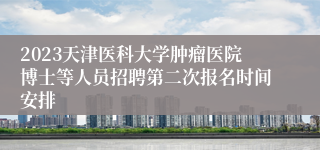 2023天津医科大学肿瘤医院博士等人员招聘第二次报名时间安排