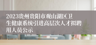 2023贵州贵阳市观山湖区卫生健康系统引进高层次人才拟聘用人员公示