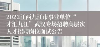 2022江西九江市事业单位“才汇九江”武汉专场招聘高层次人才招聘岗位面试公告