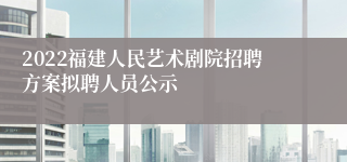 2022福建人民艺术剧院招聘方案拟聘人员公示