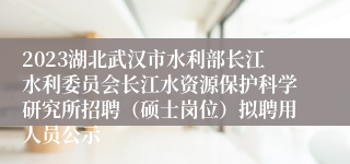 2023湖北武汉市水利部长江水利委员会长江水资源保护科学研究所招聘（硕士岗位）拟聘用人员公示