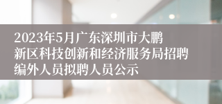 2023年5月广东深圳市大鹏新区科技创新和经济服务局招聘编外人员拟聘人员公示
