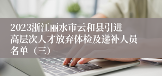 2023浙江丽水市云和县引进高层次人才放弃体检及递补人员名单（三）