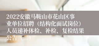 2022安徽马鞍山市花山区事业单位招聘（结构化面试岗位）人员递补体检、补检、复检结果公告（二）