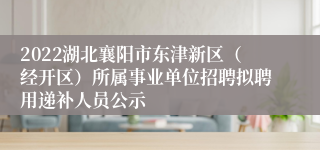 2022湖北襄阳市东津新区（经开区）所属事业单位招聘拟聘用递补人员公示