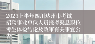 2023上半年四川达州市考试招聘事业单位人员报考渠县职位考生体检结论及政审有关事宜公告