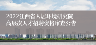 2022江西省人居环境研究院高层次人才招聘资格审查公告