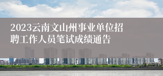 2023云南文山州事业单位招聘工作人员笔试成绩通告