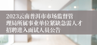 2023云南普洱市市场监督管理局所属事业单位紧缺急需人才招聘进入面试人员公告