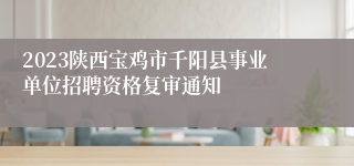 2023陕西宝鸡市千阳县事业单位招聘资格复审通知