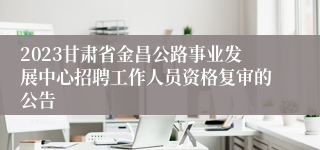 2023甘肃省金昌公路事业发展中心招聘工作人员资格复审的公告