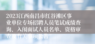 2023江西南昌市红谷滩区事业单位专场招聘人员笔试成绩查询、入闱面试人员名单、资格审查及有关事项公告