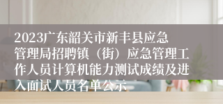 2023广东韶关市新丰县应急管理局招聘镇（街）应急管理工作人员计算机能力测试成绩及进入面试人员名单公示