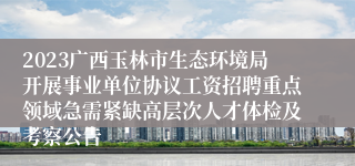 2023广西玉林市生态环境局开展事业单位协议工资招聘重点领域急需紧缺高层次人才体检及考察公告