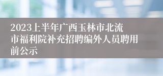 2023上半年广西玉林市北流市福利院补充招聘编外人员聘用前公示