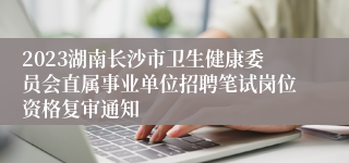 2023湖南长沙市卫生健康委员会直属事业单位招聘笔试岗位资格复审通知