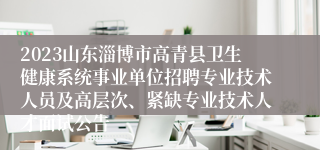 2023山东淄博市高青县卫生健康系统事业单位招聘专业技术人员及高层次、紧缺专业技术人才面试公告