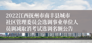 2022江西抚州市南丰县城市社区管理委员会选调事业单位人员调减取消考试选调名额公告