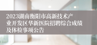 2023湖南衡阳市高新技术产业开发区华新医院招聘综合成绩及体检事项公告