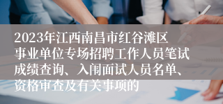 2023年江西南昌市红谷滩区事业单位专场招聘工作人员笔试成绩查询、入闱面试人员名单、资格审查及有关事项的