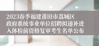 2023春季福建莆田市荔城区政府系统事业单位招聘拟递补进入体检前资格复审考生名单公布