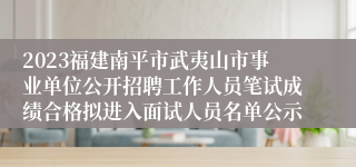 2023福建南平市武夷山市事业单位公开招聘工作人员笔试成绩合格拟进入面试人员名单公示