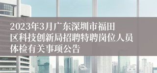 2023年3月广东深圳市福田区科技创新局招聘特聘岗位人员体检有关事项公告