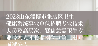 2023山东淄博市张店区卫生健康系统事业单位招聘专业技术人员及高层次、紧缺急需卫生专业技术人才长期招聘（第二批）面试公告