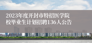 2023年度开封市特招医学院校毕业生计划招聘136人公告