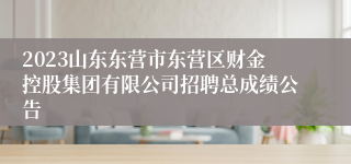 2023山东东营市东营区财金控股集团有限公司招聘总成绩公告