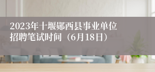 2023年十堰郧西县事业单位招聘笔试时间（6月18日）