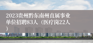 2023贵州黔东南州直属事业单位招聘83人（医疗岗22人）