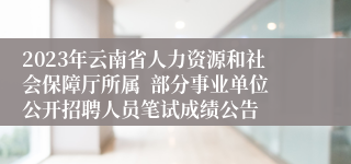 2023年云南省人力资源和社会保障厅所属  部分事业单位公开招聘人员笔试成绩公告