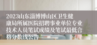 2023山东淄博博山区卫生健康局所属医院招聘事业单位专业技术人员笔试成绩及笔试最低合格分数线公告