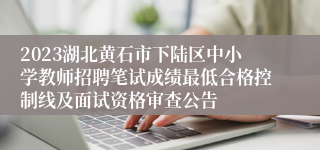 2023湖北黄石市下陆区中小学教师招聘笔试成绩最低合格控制线及面试资格审查公告