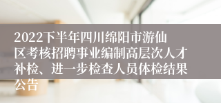 2022下半年四川绵阳市游仙区考核招聘事业编制高层次人才补检、进一步检查人员体检结果公告