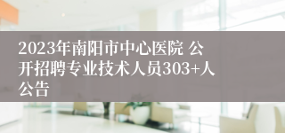 2023年南阳市中心医院 公开招聘专业技术人员303+人公告