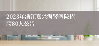 2023年浙江嘉兴海警医院招聘80人公告