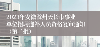 2023年安徽滁州天长市事业单位招聘递补人员资格复审通知（第二批）