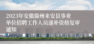 2023年安徽滁州来安县事业单位招聘工作人员递补资格复审通知