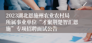 2023湖北恩施州农业农村局所属事业单位“才聚荆楚智汇恩施”专项招聘面试公告