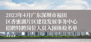 2023年4月广东深圳市福田区香蜜湖片区建设发展事务中心招聘特聘岗位人员入围体检名单公告