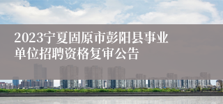 2023宁夏固原市彭阳县事业单位招聘资格复审公告