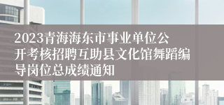 2023青海海东市事业单位公开考核招聘互助县文化馆舞蹈编导岗位总成绩通知