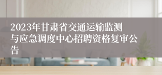 2023年甘肃省交通运输监测与应急调度中心招聘资格复审公告