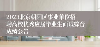 2023北京朝阳区事业单位招聘高校优秀应届毕业生面试综合成绩公告