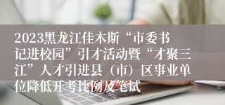 2023黑龙江佳木斯“市委书记进校园”引才活动暨“才聚三江”人才引进县（市）区事业单位降低开考比例及笔试