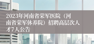 2023年河南省荣军医院（河南省荣军休养院）招聘高层次人才7人公告